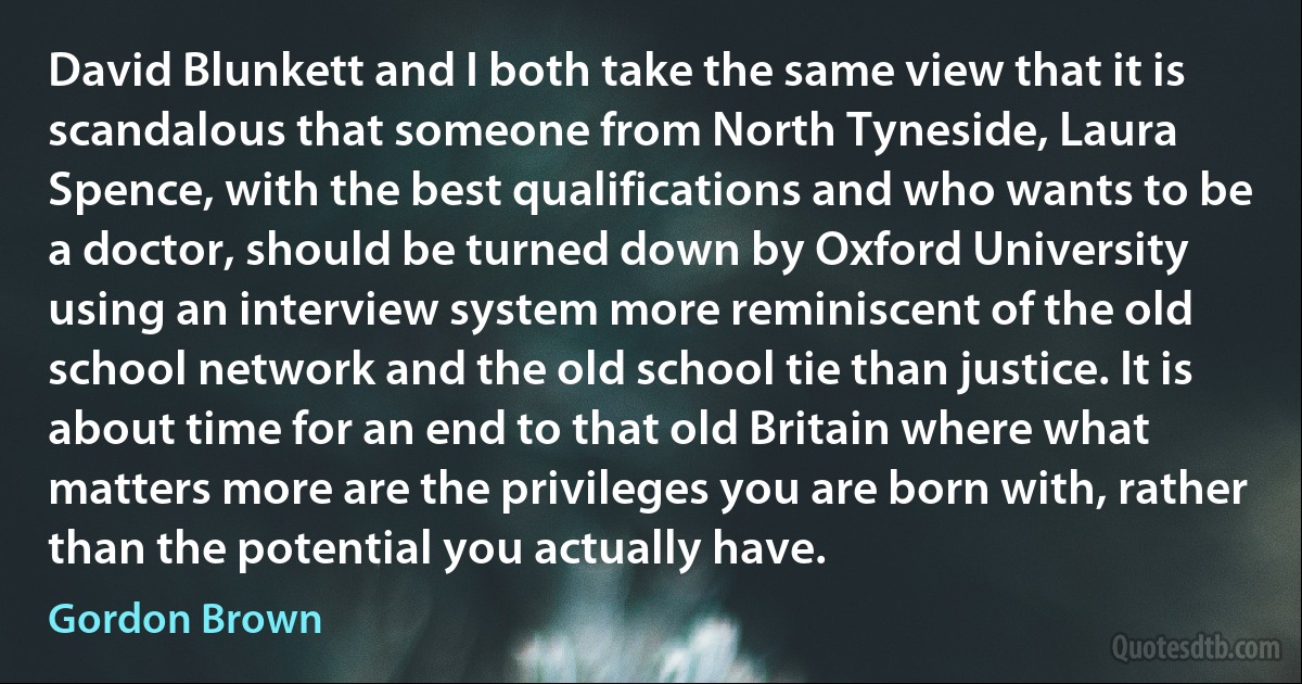 David Blunkett and I both take the same view that it is scandalous that someone from North Tyneside, Laura Spence, with the best qualifications and who wants to be a doctor, should be turned down by Oxford University using an interview system more reminiscent of the old school network and the old school tie than justice. It is about time for an end to that old Britain where what matters more are the privileges you are born with, rather than the potential you actually have. (Gordon Brown)