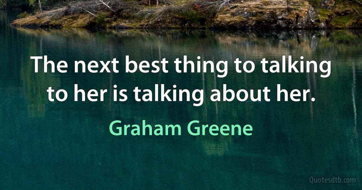 The next best thing to talking to her is talking about her. (Graham Greene)