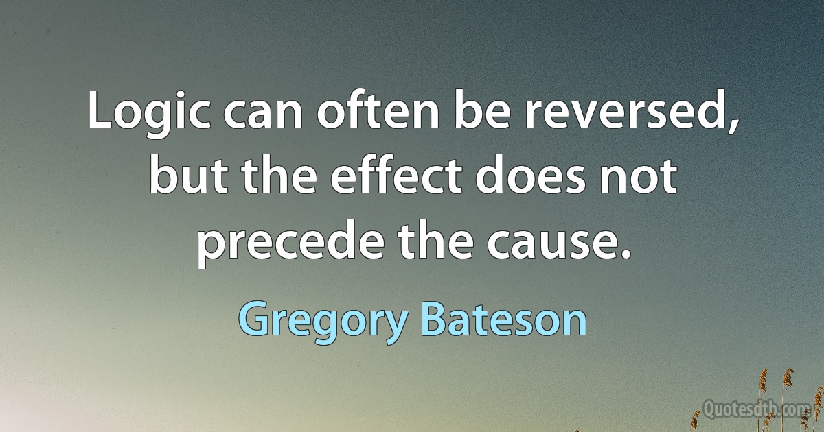 Logic can often be reversed, but the effect does not precede the cause. (Gregory Bateson)