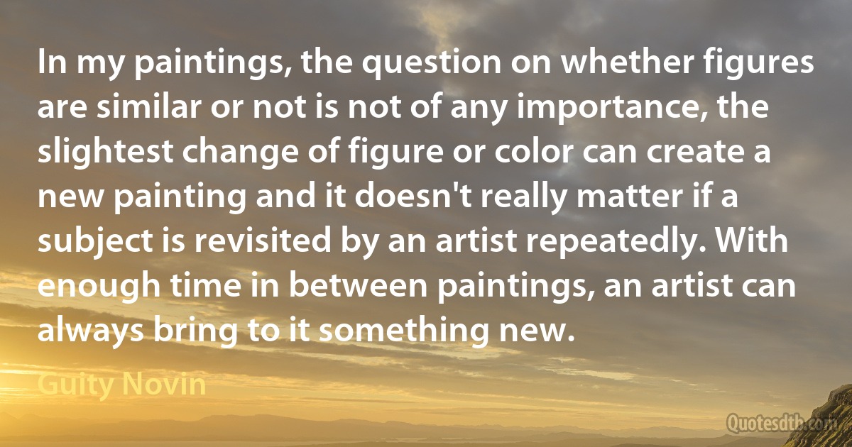 In my paintings, the question on whether figures are similar or not is not of any importance, the slightest change of figure or color can create a new painting and it doesn't really matter if a subject is revisited by an artist repeatedly. With enough time in between paintings, an artist can always bring to it something new. (Guity Novin)