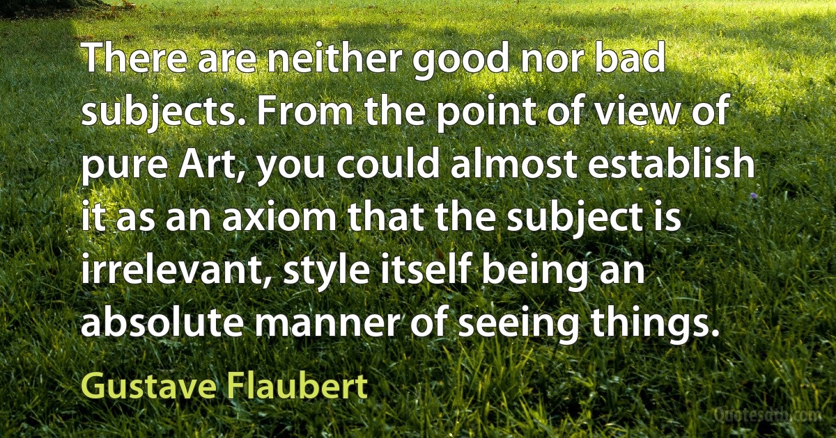 There are neither good nor bad subjects. From the point of view of pure Art, you could almost establish it as an axiom that the subject is irrelevant, style itself being an absolute manner of seeing things. (Gustave Flaubert)