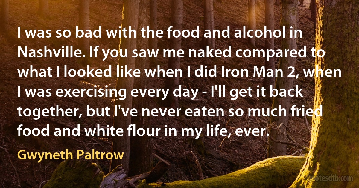 I was so bad with the food and alcohol in Nashville. If you saw me naked compared to what I looked like when I did Iron Man 2, when I was exercising every day - I'll get it back together, but I've never eaten so much fried food and white flour in my life, ever. (Gwyneth Paltrow)