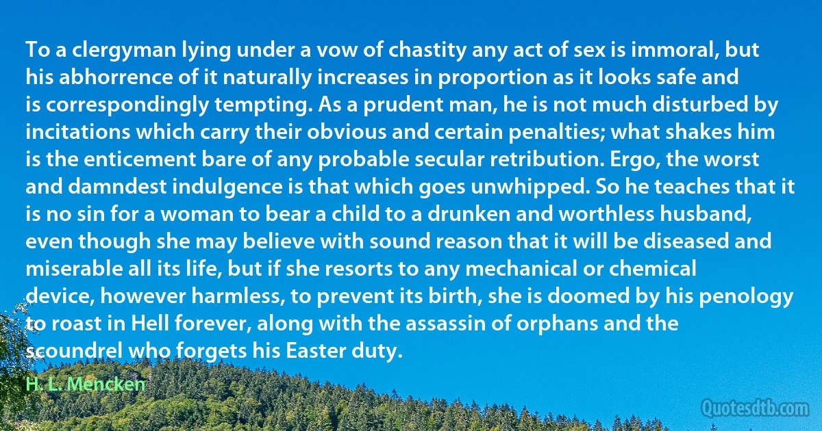 To a clergyman lying under a vow of chastity any act of sex is immoral, but his abhorrence of it naturally increases in proportion as it looks safe and is correspondingly tempting. As a prudent man, he is not much disturbed by incitations which carry their obvious and certain penalties; what shakes him is the enticement bare of any probable secular retribution. Ergo, the worst and damndest indulgence is that which goes unwhipped. So he teaches that it is no sin for a woman to bear a child to a drunken and worthless husband, even though she may believe with sound reason that it will be diseased and miserable all its life, but if she resorts to any mechanical or chemical device, however harmless, to prevent its birth, she is doomed by his penology to roast in Hell forever, along with the assassin of orphans and the scoundrel who forgets his Easter duty. (H. L. Mencken)