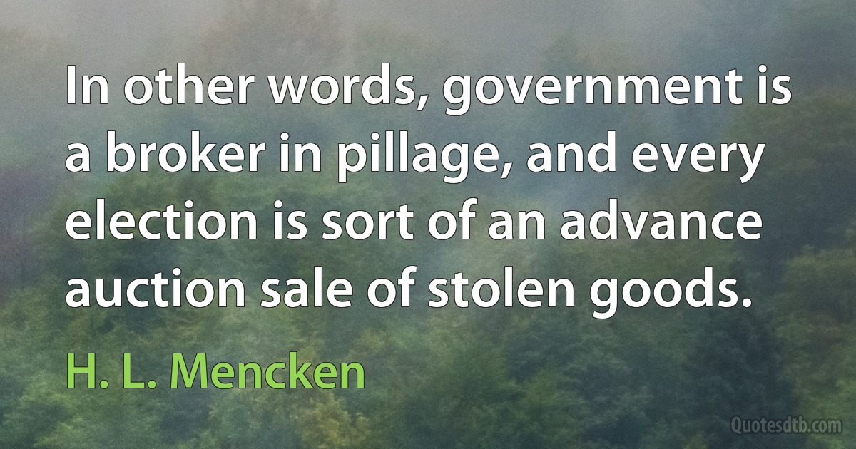 In other words, government is a broker in pillage, and every election is sort of an advance auction sale of stolen goods. (H. L. Mencken)