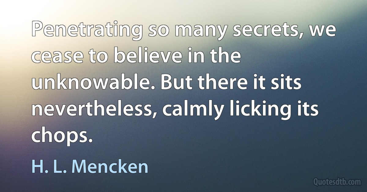 Penetrating so many secrets, we cease to believe in the unknowable. But there it sits nevertheless, calmly licking its chops. (H. L. Mencken)