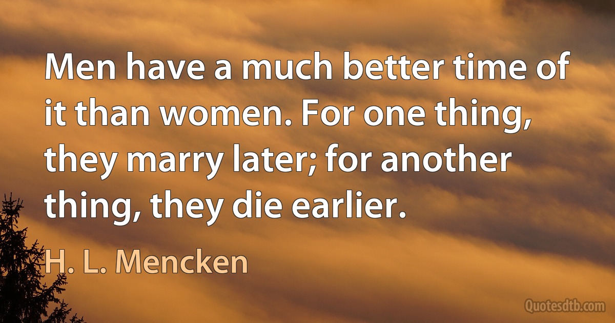 Men have a much better time of it than women. For one thing, they marry later; for another thing, they die earlier. (H. L. Mencken)