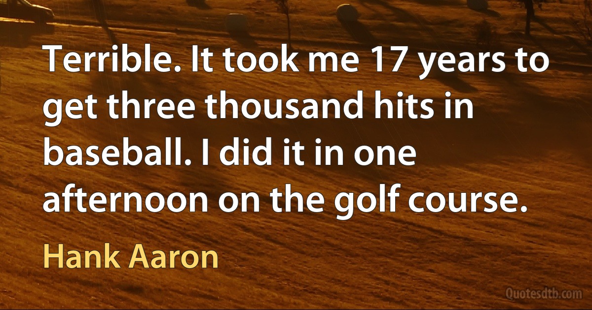 Terrible. It took me 17 years to get three thousand hits in baseball. I did it in one afternoon on the golf course. (Hank Aaron)