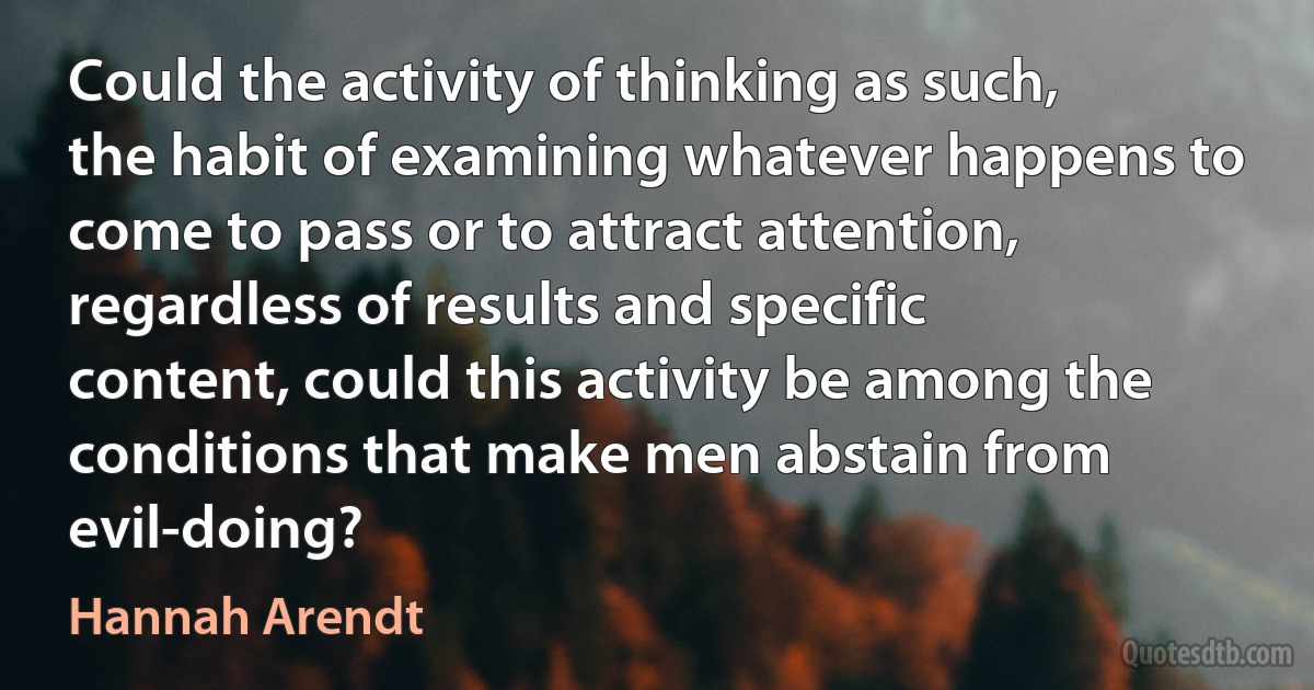 Could the activity of thinking as such, the habit of examining whatever happens to come to pass or to attract attention, regardless of results and specific content, could this activity be among the conditions that make men abstain from evil-doing? (Hannah Arendt)