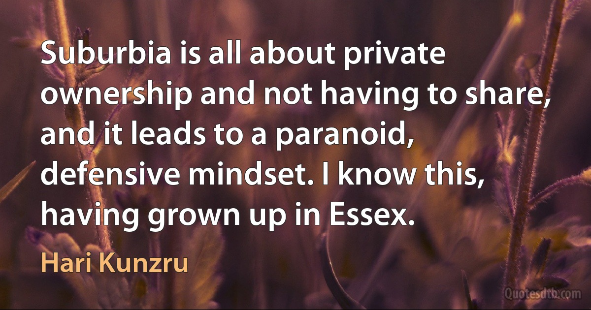 Suburbia is all about private ownership and not having to share, and it leads to a paranoid, defensive mindset. I know this, having grown up in Essex. (Hari Kunzru)