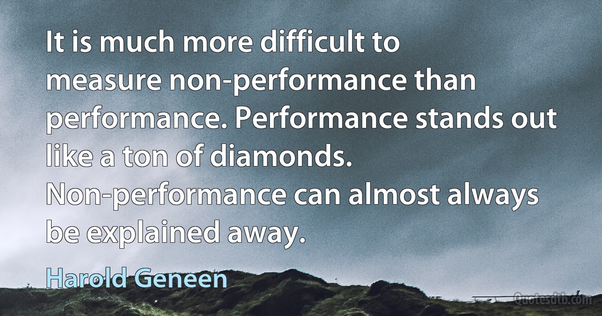 It is much more difficult to measure non-performance than performance. Performance stands out like a ton of diamonds. Non-performance can almost always be explained away. (Harold Geneen)