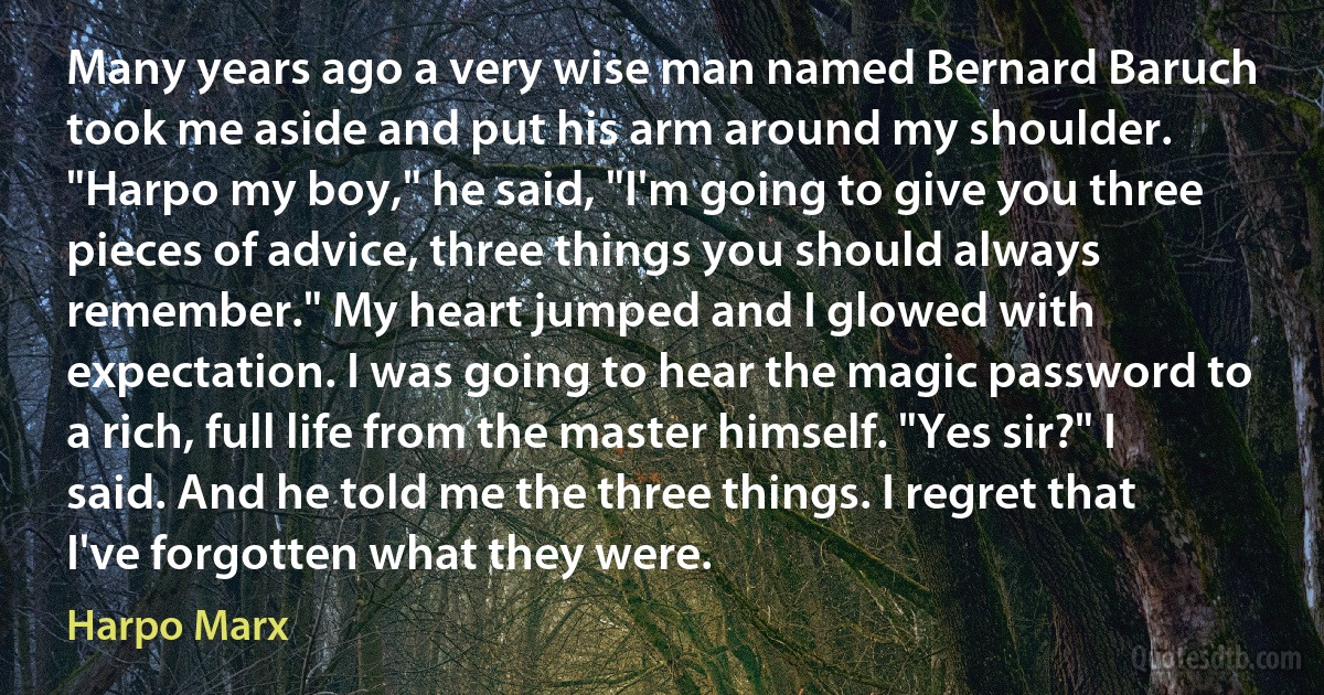 Many years ago a very wise man named Bernard Baruch took me aside and put his arm around my shoulder. "Harpo my boy," he said, "I'm going to give you three pieces of advice, three things you should always remember." My heart jumped and I glowed with expectation. I was going to hear the magic password to a rich, full life from the master himself. "Yes sir?" I said. And he told me the three things. I regret that I've forgotten what they were. (Harpo Marx)