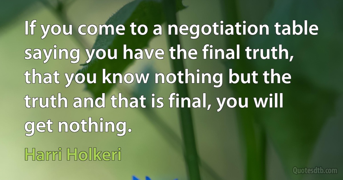 If you come to a negotiation table saying you have the final truth, that you know nothing but the truth and that is final, you will get nothing. (Harri Holkeri)