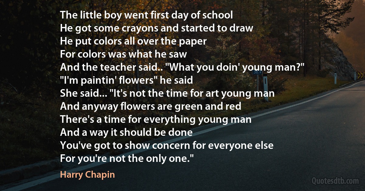 The little boy went first day of school
He got some crayons and started to draw
He put colors all over the paper
For colors was what he saw
And the teacher said.. "What you doin' young man?"
"I'm paintin' flowers" he said
She said... "It's not the time for art young man
And anyway flowers are green and red
There's a time for everything young man
And a way it should be done
You've got to show concern for everyone else
For you're not the only one." (Harry Chapin)