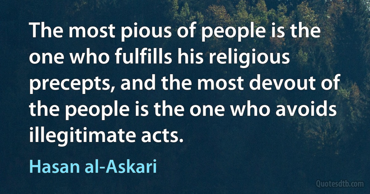 The most pious of people is the one who fulfills his religious precepts, and the most devout of the people is the one who avoids illegitimate acts. (Hasan al-Askari)