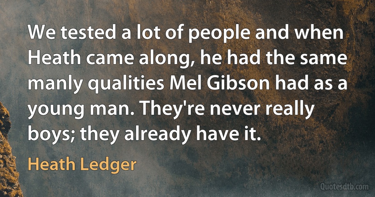 We tested a lot of people and when Heath came along, he had the same manly qualities Mel Gibson had as a young man. They're never really boys; they already have it. (Heath Ledger)