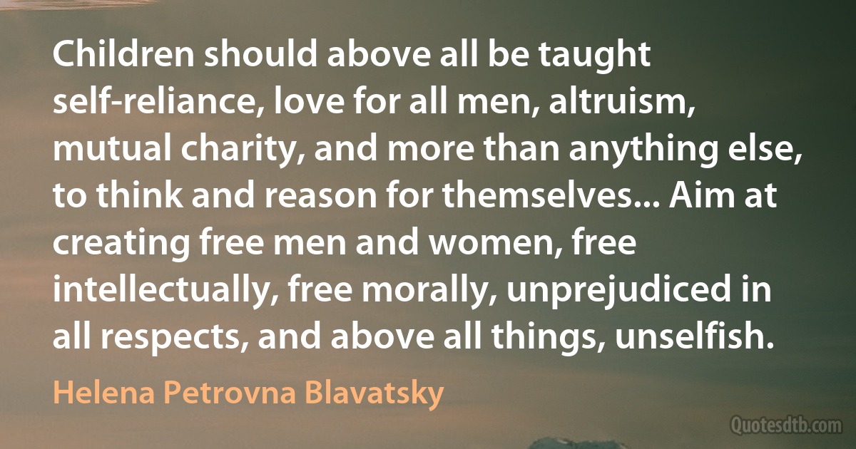 Children should above all be taught self-reliance, love for all men, altruism, mutual charity, and more than anything else, to think and reason for themselves... Aim at creating free men and women, free intellectually, free morally, unprejudiced in all respects, and above all things, unselfish. (Helena Petrovna Blavatsky)