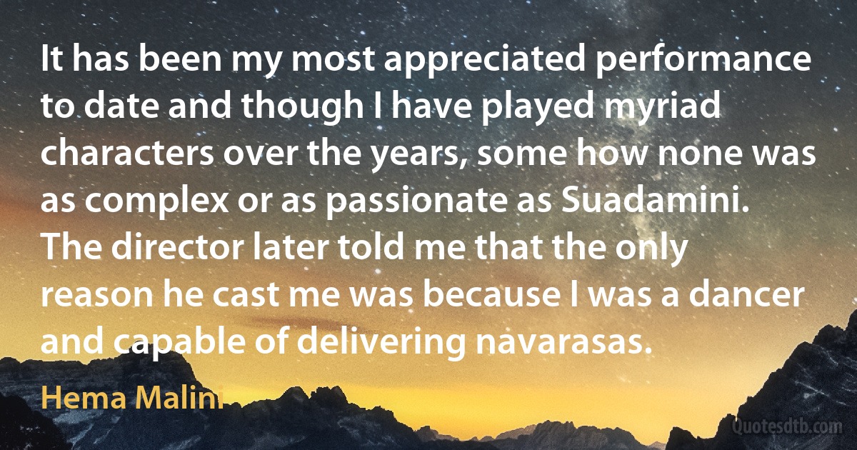 It has been my most appreciated performance to date and though I have played myriad characters over the years, some how none was as complex or as passionate as Suadamini. The director later told me that the only reason he cast me was because I was a dancer and capable of delivering navarasas. (Hema Malini)