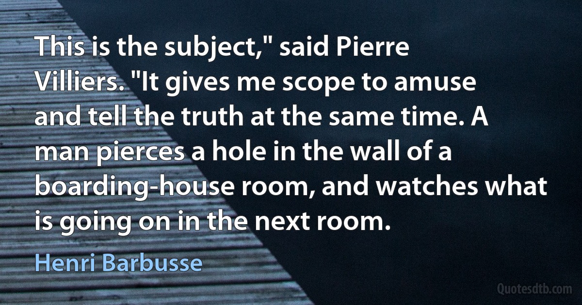 This is the subject," said Pierre Villiers. "It gives me scope to amuse and tell the truth at the same time. A man pierces a hole in the wall of a boarding-house room, and watches what is going on in the next room. (Henri Barbusse)