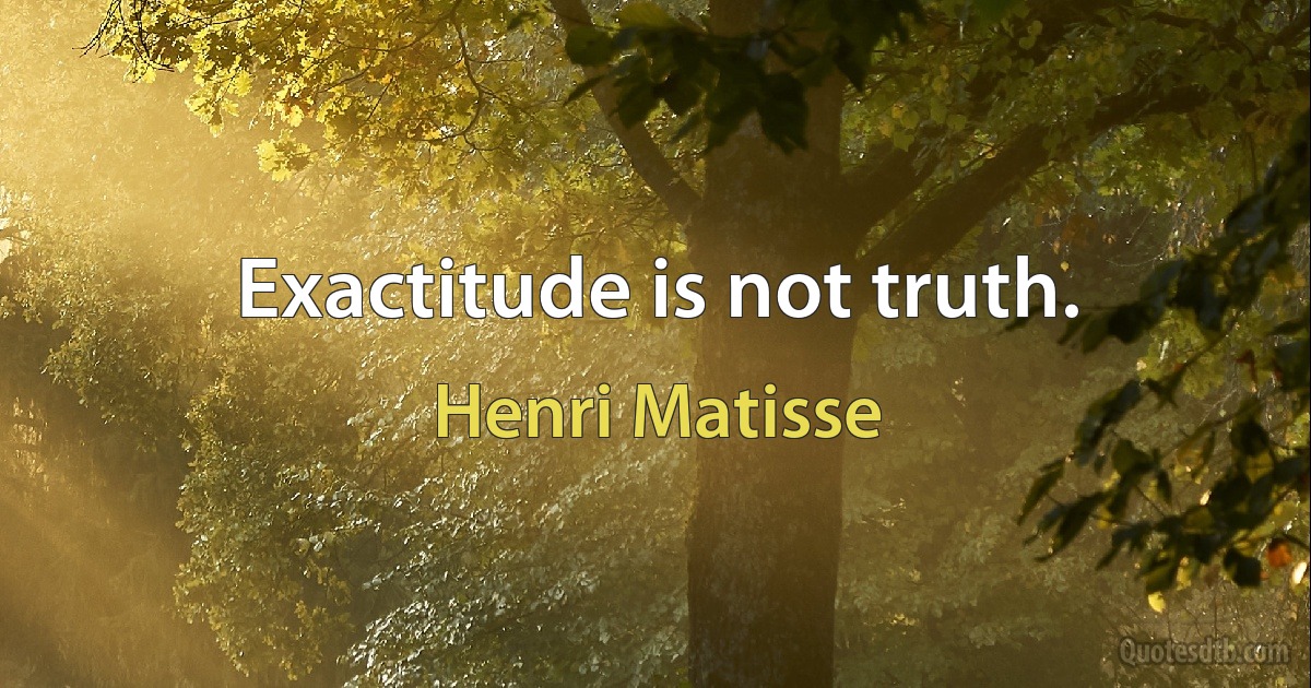 Exactitude is not truth. (Henri Matisse)