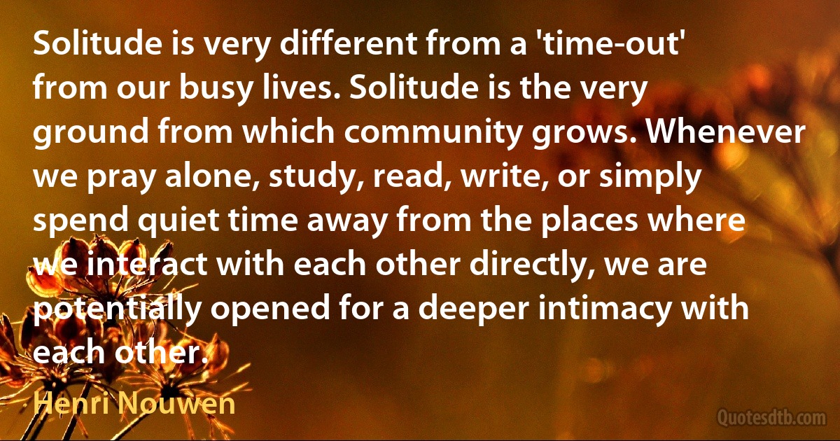 Solitude is very different from a 'time-out' from our busy lives. Solitude is the very ground from which community grows. Whenever we pray alone, study, read, write, or simply spend quiet time away from the places where we interact with each other directly, we are potentially opened for a deeper intimacy with each other. (Henri Nouwen)