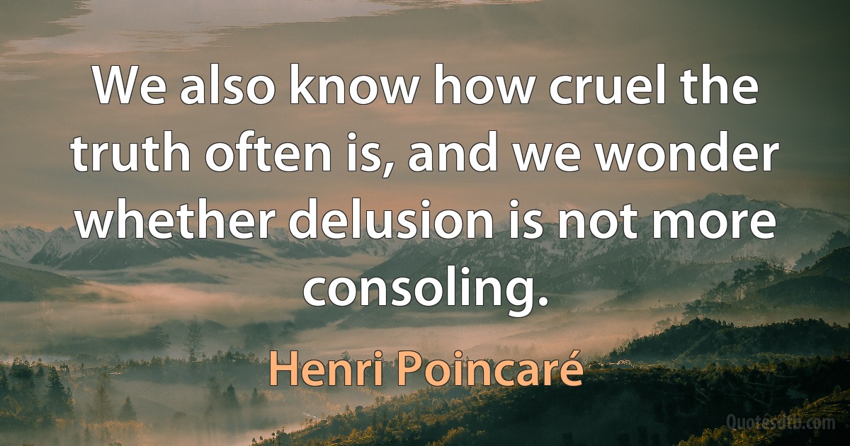 We also know how cruel the truth often is, and we wonder whether delusion is not more consoling. (Henri Poincaré)