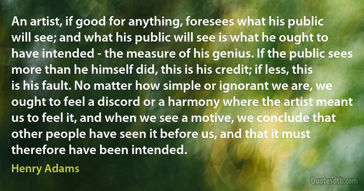 An artist, if good for anything, foresees what his public will see; and what his public will see is what he ought to have intended - the measure of his genius. If the public sees more than he himself did, this is his credit; if less, this is his fault. No matter how simple or ignorant we are, we ought to feel a discord or a harmony where the artist meant us to feel it, and when we see a motive, we conclude that other people have seen it before us, and that it must therefore have been intended. (Henry Adams)