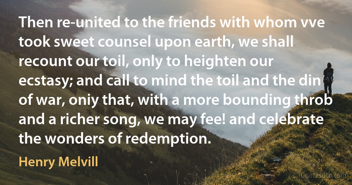 Then re-united to the friends with whom vve took sweet counsel upon earth, we shall recount our toil, only to heighten our ecstasy; and call to mind the toil and the din of war, oniy that, with a more bounding throb and a richer song, we may fee! and celebrate the wonders of redemption. (Henry Melvill)