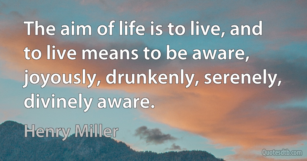 The aim of life is to live, and to live means to be aware, joyously, drunkenly, serenely, divinely aware. (Henry Miller)