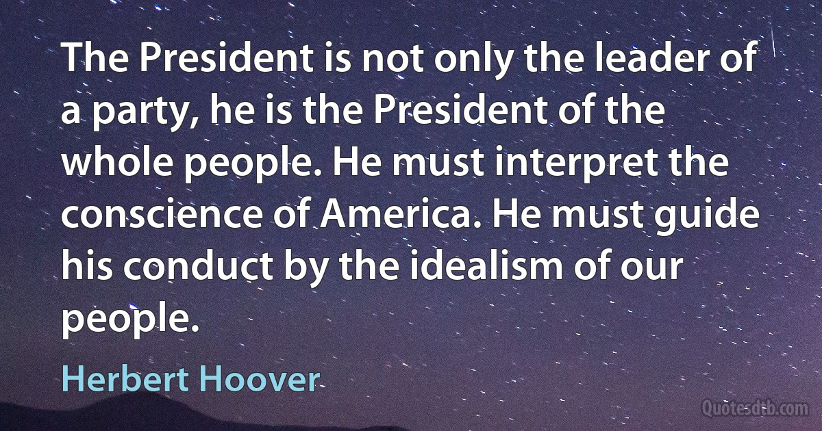 The President is not only the leader of a party, he is the President of the whole people. He must interpret the conscience of America. He must guide his conduct by the idealism of our people. (Herbert Hoover)