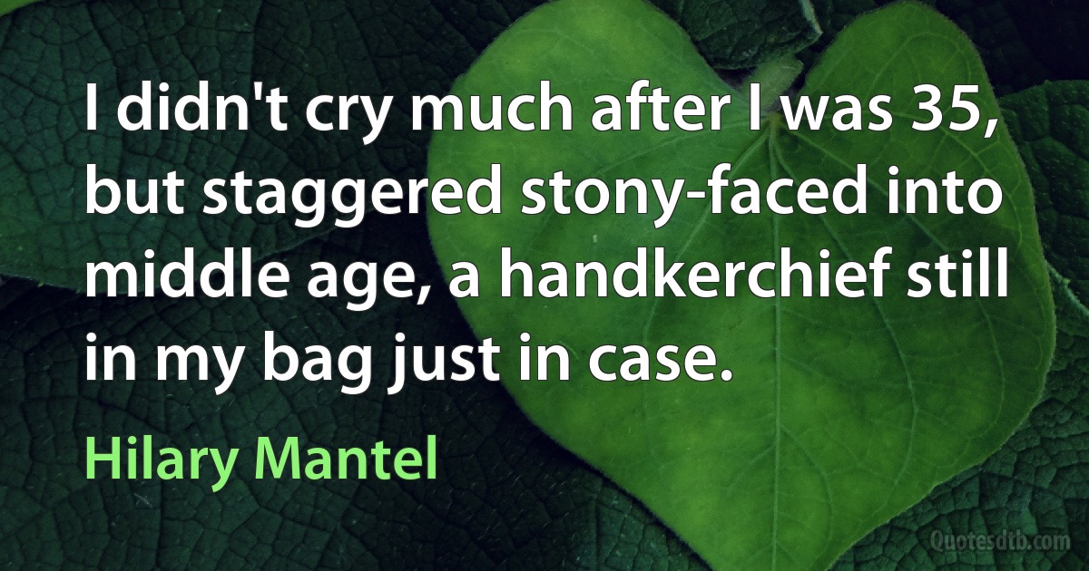 I didn't cry much after I was 35, but staggered stony-faced into middle age, a handkerchief still in my bag just in case. (Hilary Mantel)