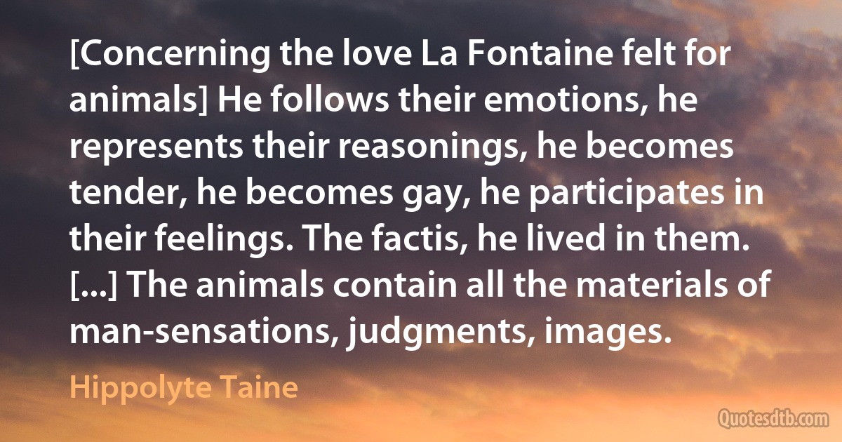 [Concerning the love La Fontaine felt for animals] He follows their emotions, he represents their reasonings, he becomes tender, he becomes gay, he participates in their feelings. The factis, he lived in them. [...] The animals contain all the materials of man-sensations, judgments, images. (Hippolyte Taine)