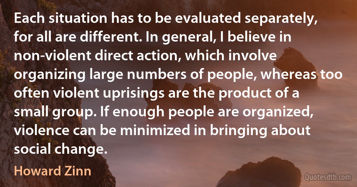 Each situation has to be evaluated separately, for all are different. In general, I believe in non-violent direct action, which involve organizing large numbers of people, whereas too often violent uprisings are the product of a small group. If enough people are organized, violence can be minimized in bringing about social change. (Howard Zinn)