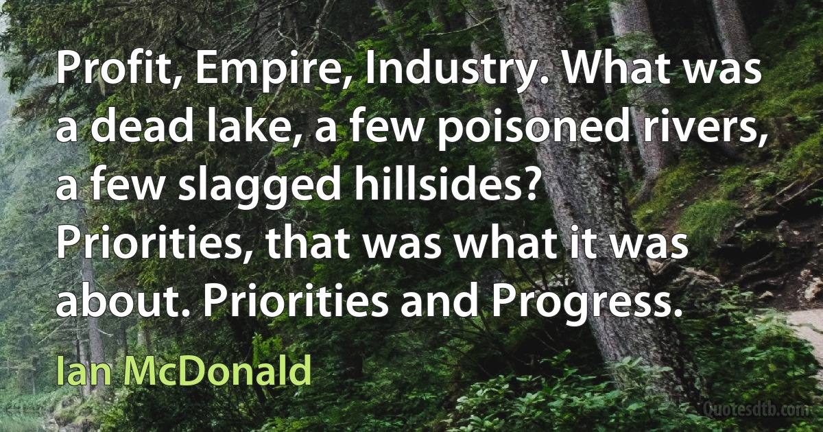 Profit, Empire, Industry. What was a dead lake, a few poisoned rivers, a few slagged hillsides? Priorities, that was what it was about. Priorities and Progress. (Ian McDonald)