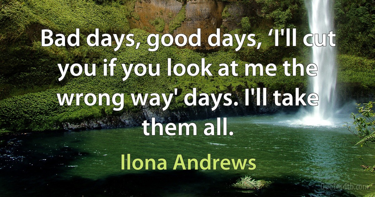 Bad days, good days, ‘I'll cut you if you look at me the wrong way' days. I'll take them all. (Ilona Andrews)