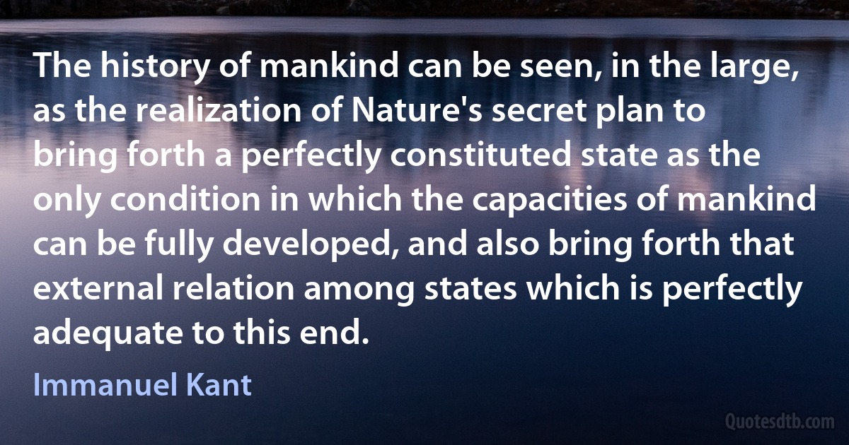 The history of mankind can be seen, in the large, as the realization of Nature's secret plan to bring forth a perfectly constituted state as the only condition in which the capacities of mankind can be fully developed, and also bring forth that external relation among states which is perfectly adequate to this end. (Immanuel Kant)