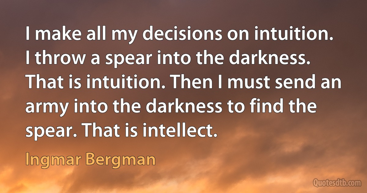 I make all my decisions on intuition. I throw a spear into the darkness. That is intuition. Then I must send an army into the darkness to find the spear. That is intellect. (Ingmar Bergman)