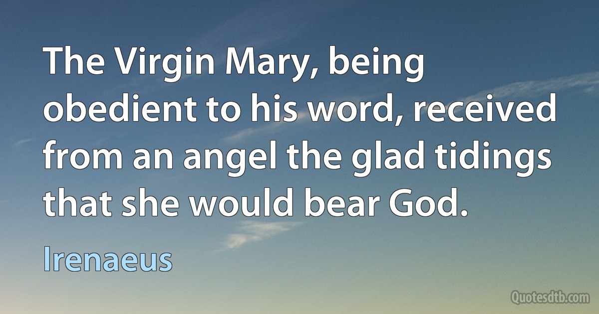 The Virgin Mary, being obedient to his word, received from an angel the glad tidings that she would bear God. (Irenaeus)