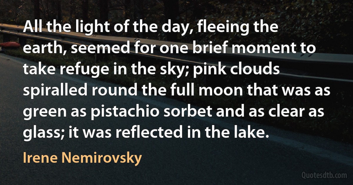 All the light of the day, fleeing the earth, seemed for one brief moment to take refuge in the sky; pink clouds spiralled round the full moon that was as green as pistachio sorbet and as clear as glass; it was reflected in the lake. (Irene Nemirovsky)