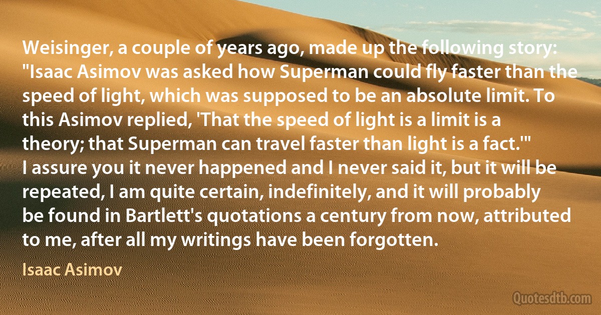 Weisinger, a couple of years ago, made up the following story: "Isaac Asimov was asked how Superman could fly faster than the speed of light, which was supposed to be an absolute limit. To this Asimov replied, 'That the speed of light is a limit is a theory; that Superman can travel faster than light is a fact.'"
I assure you it never happened and I never said it, but it will be repeated, I am quite certain, indefinitely, and it will probably be found in Bartlett's quotations a century from now, attributed to me, after all my writings have been forgotten. (Isaac Asimov)