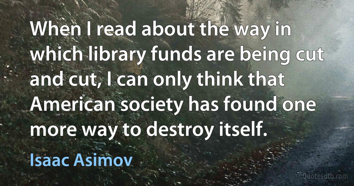 When I read about the way in which library funds are being cut and cut, I can only think that American society has found one more way to destroy itself. (Isaac Asimov)