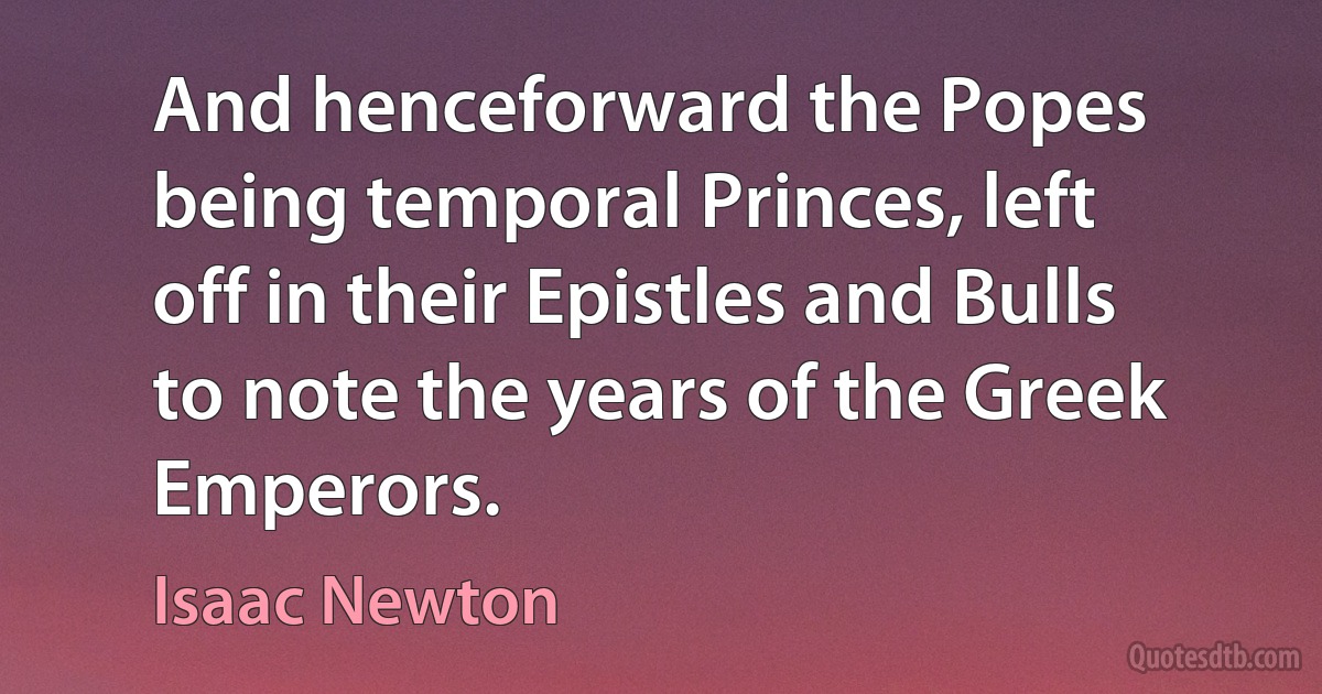 And henceforward the Popes being temporal Princes, left off in their Epistles and Bulls to note the years of the Greek Emperors. (Isaac Newton)