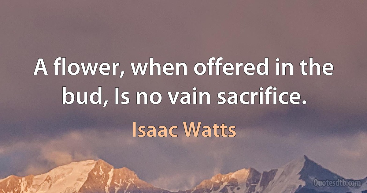 A flower, when offered in the bud, Is no vain sacrifice. (Isaac Watts)