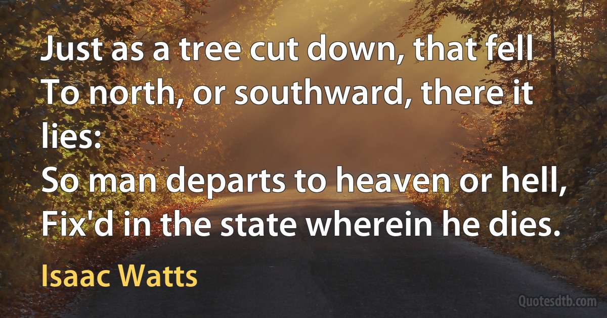 Just as a tree cut down, that fell
To north, or southward, there it lies:
So man departs to heaven or hell,
Fix'd in the state wherein he dies. (Isaac Watts)