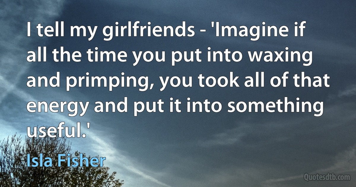 I tell my girlfriends - 'Imagine if all the time you put into waxing and primping, you took all of that energy and put it into something useful.' (Isla Fisher)