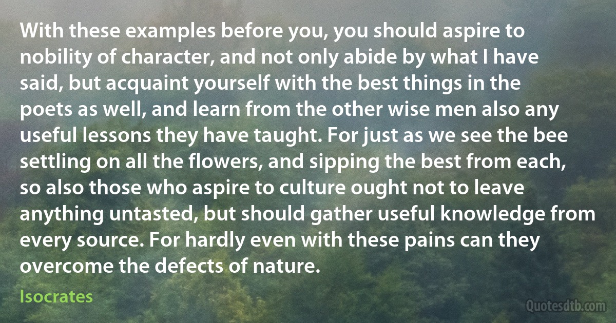 With these examples before you, you should aspire to nobility of character, and not only abide by what I have said, but acquaint yourself with the best things in the poets as well, and learn from the other wise men also any useful lessons they have taught. For just as we see the bee settling on all the flowers, and sipping the best from each, so also those who aspire to culture ought not to leave anything untasted, but should gather useful knowledge from every source. For hardly even with these pains can they overcome the defects of nature. (Isocrates)