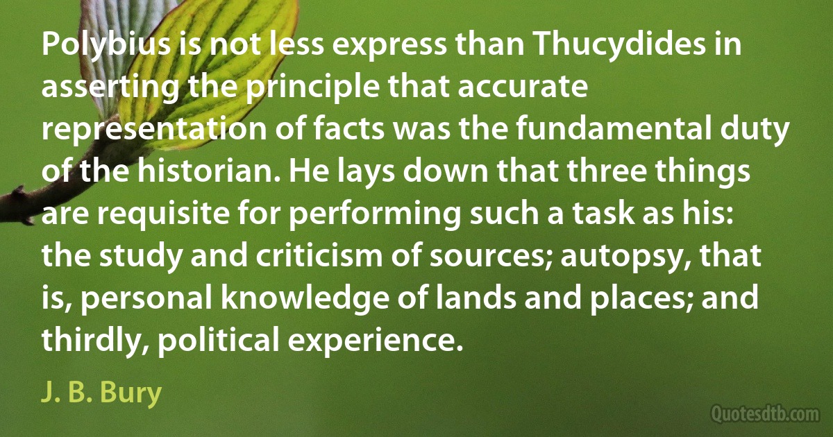 Polybius is not less express than Thucydides in asserting the principle that accurate representation of facts was the fundamental duty of the historian. He lays down that three things are requisite for performing such a task as his: the study and criticism of sources; autopsy, that is, personal knowledge of lands and places; and thirdly, political experience. (J. B. Bury)