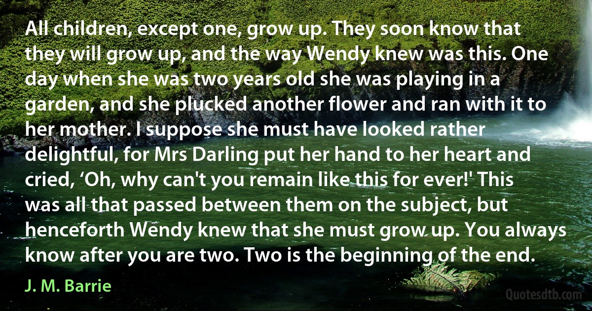 All children, except one, grow up. They soon know that they will grow up, and the way Wendy knew was this. One day when she was two years old she was playing in a garden, and she plucked another flower and ran with it to her mother. I suppose she must have looked rather delightful, for Mrs Darling put her hand to her heart and cried, ‘Oh, why can't you remain like this for ever!' This was all that passed between them on the subject, but henceforth Wendy knew that she must grow up. You always know after you are two. Two is the beginning of the end. (J. M. Barrie)