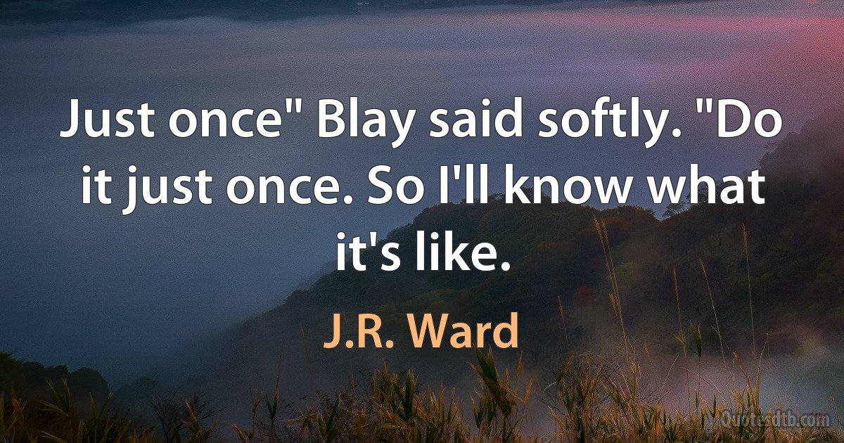 Just once" Blay said softly. "Do it just once. So I'll know what it's like. (J.R. Ward)