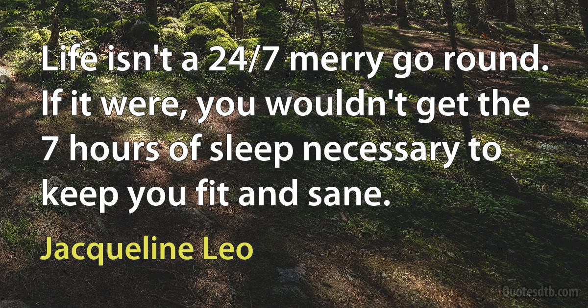 Life isn't a 24/7 merry go round. If it were, you wouldn't get the 7 hours of sleep necessary to keep you fit and sane. (Jacqueline Leo)