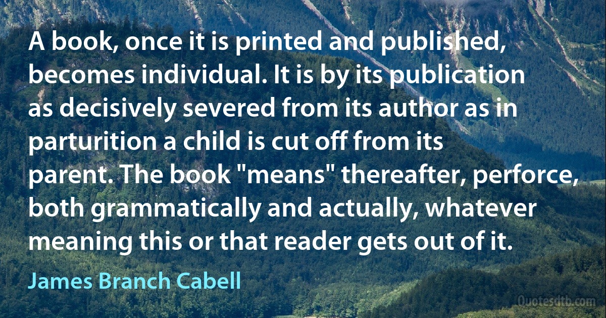 A book, once it is printed and published, becomes individual. It is by its publication as decisively severed from its author as in parturition a child is cut off from its parent. The book "means" thereafter, perforce, both grammatically and actually, whatever meaning this or that reader gets out of it. (James Branch Cabell)